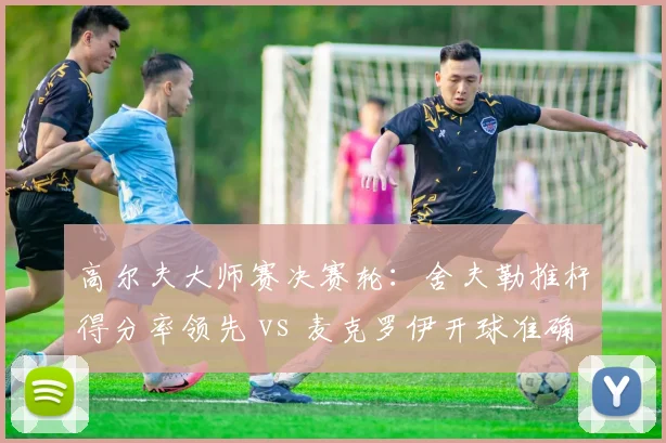 高尔夫大师赛决赛轮:舍夫勒推杆得分率领先 vs 麦克罗伊开球准确率下滑至62%
