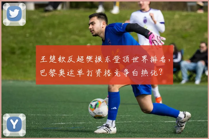 王楚钦反超樊振东登顶世界排名,巴黎奥运单打资格竞争白热化?