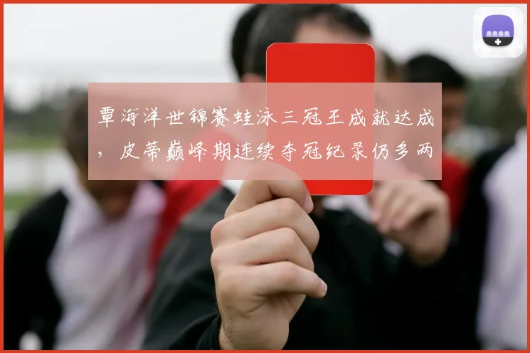 覃海洋世锦赛蛙泳三冠王成就达成，皮蒂巅峰期连续夺冠纪录仍多两届__br_