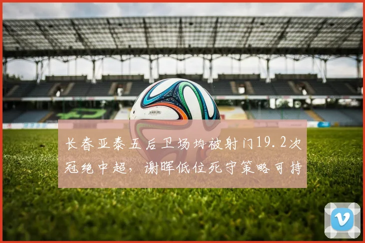 长春亚泰五后卫场均被射门19.2次冠绝中超,谢晖低位死守策略可持续几轮?